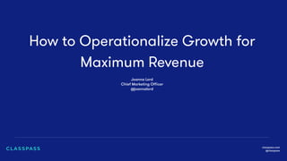 How to Operationalize Growth for
Maximum Revenue
classpass.com
@classpass
Joanna Lord
Chief Marketing Oﬃcer
@joannalord
 