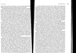 ,lo.1111r1 Lowry
capture the after-effect of the impression of a recent muscular agitation, th
'singular expression arising from morbid movements of the mind:5
AnticipatingWalterBenjamin'snotionof theopticalunconscious, Diamon
intimated that the camera, disinterestedly mechanical, could'usurp our expe
tations by revealing things we <lid not know about ourselves - aspects of ou
behaviour that we would not, otherwise, have been able to see. It is easy t
see in such an approach the convergence of a set of ideas about the mind, as �
hidden space to be revealed through the interpretation of symptoms playedout
on the surface of the body and the idea of photography as a privileged screen
upon which those symptoms might be projected. It becomes evident that the
concept of facial and bodily expression as a special kind of primarily sympto-1
matic sign is supported and sustained by elements of the photographic sign
- the indexical, the archival, the mechanistic, the contingent, and the reflexive.i
Charles Darwin, writing his book on the Expression of the Emotions in1
Man and Animals in 1871, made extensive use of photographs of the insanej
to illustrate his examples;6
It was, he claimed, the insane who suffered ther,
strongest emotions, and who gave uncontrolled vent to them. Darwin encoun-:,¡
tered a number, of interesting problems, however, in his analysis of these,,
photographic images. Sander Gilman has plotted the ambiguity in Darwin's
approach to the photographic image, at one point insisting on the veracity
of the clinical image - and utilising it precisely because it seemed to indicaté
verifiable evidence of the emotional states with which he was concerned - and
at another point employing the well-known photographer Osear Rejlander to
make photographs of actors posing to represent the emotions. Gilman argues
that towards the end of his study Darwin became increasingly sceptical about
the veracity of the photographic image and the difficulty of distinguishing
within it between the authentic and the performed.7
Toe very same issues concerning the relationship between authenticity and
performance were central to the discussions around photography that were
taking place at the Salpetriere Hospital for the Insane in Paris between 1876
and 1888.8
Toe principal psychiatrist, Charcot, was celebrated for his investi­
gation of hysteria. Every Tuesday he would hold public audiences at which
he would lecture about his patients to the assorted congregation of doctors,
students, and general public, bringing them along to act out their hysterical
symptoms in public. Through hypnosis he was able both to suppress their
symptoms and encourage them to replay their maniacal behaviour to order.
He also collected a huge archive of photographs of the patients, which he
used to illustrate his emerging classification of hysterical symptoms. One of
the most interesting aspects of this practice is the shift that is registered in
Charcot's work from a use of photography that was essentially classificatory
into one that was diagnostic and which indeed ultimately involved the use of
11 _ ..l _ __ _ ---'- _.CL----4-........! ........l ......�.....+.,..........,.."' 9
Projecting symptoms
It is clear, furthermore, that there were a number of interesting paral­
lels between the theatre of the asylum and the popular theatre. Many of the
gestures and expressions ofthe women bore close resemblance to the stylised
melodramatic gestures of contemporary actors. Indeed, one of the great
concerns at the heart of Charcot's work was the issue of performance. How
could he be sure that the women's symptoms were authentic and that they
weren't simulating them? Toe concern was intensified by the popular belief
that one of the key qualities of the hysteric was her tendency towards theat­
rical performance and dramatic effect. On the one hand, Charcot believed that
thephotograph was a disinterested scientific tool, allowing for the cataloguing
andclassification of a number of psychiatric diseases, and indeed allowing for
a level of scrutiny of the subject that might expose any artífice or deception.
On the other hand, he was complicit in the construction of a photographic
theatre that actively incited the reproduction of a symptomatology.
These examples drawn from the nineteenth century are significant because
theyreveal theemergence of an uncertainty in our relationship to photograph­
ically based images that has remained with us ever since. Whilst photography
offered an unprecedented objective recording of the physical presence of a
person, its invention coincided with the development of complex models of
the self and the psyche that rendered such recordings unreliable. This paradox
wasplayed out through the convergence of a clinical and a photographic gaze,
linked to the diagnostic interrogation of the performance of the self.
Whilst, therefore, the rules for constructing a neutralised scientific space of
observation might be elaborate and considered, they also had a tendency to be
imperfect and difficult to maintain and control. One of the cultural legacies of
this history is, I would argue, a continuing uncertainty in our understanding
of the relationship of the performing subject to the image, and also a pervasive
ambiguity in our understanding of the kind of performance space represented
by the camera. This space is one that often shifts uncertainly between being a
theatreanda clinic, a workshop, anda laboratory. If thereisa backdrop curtain
in a photographic image, then its function can be twofold, both to set a scene
and to screen it off. In either case, however, we are considering, as a result of
the gradual embedding of these pictorial conventions, a peculiar convergence
within photographic technologies themselves of visual discourses concerned
withunderstanding the psychological stateof the subject. Itispossibleto think,
therefore, about photography as constituting a particular type of cultural site
for the production of the self. It is a site that can be thought of as bounded
by a distinctive relationship between the surface of the print as a place on
which the identity of the subject is inscribed, and the confined, hybrid space
within which that identity is performed for us. It has become established as a
concentrated source ofknowledge about the psychological state of the subject
- :::1 i;;:n�rp -in ,.,.rh1;.1, Pi.TPl'"l.T <TPct11rP ,...,,.... PVTI"l"OC'C-ÍA-ri -ici +n. ha ?a..-,,...:1 ........ n .........................+........,_
97
 