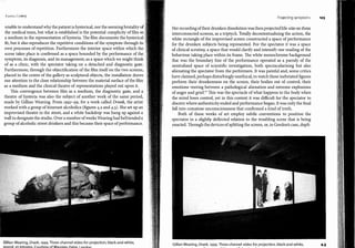 l<i.11111.i l owry
unable to understand why the patientishysterkal, nor the seeming brutalityof
the medical team, but what is established is the potential complicity offilm as
a medium in the representation ofhysteria. The film documents the hysterical
fit, but it a:lso reproduces the repetitive conditions ofthe symptom through its
own processes ofrepetition. Furthermore the interior space within which the
scene takes place is confirmed as a space bounded by the performance ofthe
symptom, its diagnosis, and its management; as a space which we might think
ofas a clinic, with the spectator taking on a detached and diagnostic gaze.
Furthermore, through the objectification ofthe film itselfon the two screens,
placed in the centre ofthe gallery as sculptural objects, the installation draws
our attention to the close relationship between the material surface ofthe film
as a medium and the clinical theatre ofrepresentations played out upon it.
This convergence between film as a medium, the diagnostic gaze, and a
theatre ofhysteria was also the subject.ofanother work ofthe same period,
made by Gillian Wearing. From 1997-99, for a work called Drunk, the artist
worked with a group ofitinerant alcoholics (figures 4.2 and 4.3). She set up an
improvised theatre in the street, and a white backdrop was hung up against a
wall to designate the studio. Over a number ofweeksWearing had befriendeda
group ofalcoholic street drinkers and this became their space ofperformance.
Gllllan Wearing, Drunk, 1999. Three-channel video for projection, black-and-white,
sciund, 23 minutes. Courtesv of Maureen Palev. Lonrlon.
Projecting symptonh
Her recording oftheir drunken dissolutionwas then projectedlife-sizeon thrcc
interconnected screens, as a triptych. Totally decontextualising the action, thc
white rectangle ofthe improvised screen constructed a space ofperformance
for the drunken subjects being represented. Por the spectator it was a space
ofclinical scrutiny, a space that would clarify and intensify our reading ofthe
behaviour taking place within its frame. Toe white monochrome background
that was the boundary line of the performance operated as a parody ofthe
neutralised space of scientific investigation, both spectacularising but also
alienating the spectator from the performers. lt was painful and, sorne critics
have claimed, perhaps disturbingly unethical, to watch these inebriated figures
perform their drunkenness on the screen, their bodies out of control, their
emotions veering between a pathological alienation and extreme explosions
ofanger and grief.1
º This was the spectacle ofwhat happens to the body when
the mind loses control, yet in this context it was difficult for the spectator to
discern where authenticity ended and performance began. It was only the final
fall into comatose unconsciousness that confirmed a kind oftruth.
Both of these works of art employ subtle conventions to position the
spectator in a slightly deflected relation to the troubling scene that is being
enacted. Through thedevicesofsplitting the screen, or, in Gordon's case, dupli-
Gillian Wearing, Drunk, 1999. Three-channel video for projection, black-and-white,
n 1 1 - _, _
103
4,3
 