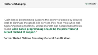 “Cash-based programming supports the agency of people by allowing
them to purchase the goods and services they need most while also
supporting local economies. Where markets and operational contexts
permit, cash-based programming should be the preferred and
default method of support."
Rhetoric Changing
Former United Nations Secretary-General Ban-Ki Moon
 