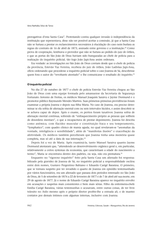 Vera Nathália Silva de Tarso




prerogativas d’esta Santa Casa”. Protestando contra qualquer invasão à independência da
instituição que representava, disse não ser possível aceitar a comissão, já que a Santa Casa
não se furtara a prestar os esclarecimentos necessários à elucidação do caso nem burlara as
regras do contrato de 16 de abril de 1873, assinado entre governo e a instituição.32 Como
prova de cooperação, lembrava o provedor que não se furtara ao pedido do juiz de órfãos,
e que as portas do São João de Deus haviam sido franqueadas ao chefe de polícia para a
realização do inquérito policial, tão logo João Japi-Assu assim ordenara.
    Era verdade: as investigações no São João de Deus corriam desde que o chefe de polícia
da província, Estevão Vaz Ferreira, recebera do juiz de órfãos, João Ladislau Japi-Assu,
ofício ordenando que procedesse a inquérito policial sobre o caso Joanna de Sá, descobrisse
quem fora o autor do “revoltante atentado” e lhe comunicasse o resultado do inquérito.33


O inquérito policial
    No dia 27 de outubro de 1877 o chefe de polícia Estevão Vaz Ferreira chegou ao São
João de Deus com uma equipe formada pelo amanuense da Secretaria de Segurança
Fortunato Antonio de Freitas, os médicos Manuel Joaquim Saraiva e Jayme Dormund e o
promotor público Raymundo Mendes Martins. Suas primeiras primeiras providências foram
examinar a própria Joanna e depois sua filha Maria. No caso de Joanna, era preciso deter-
minar se ela sofria de alienação mental com ou sem intervalos lúcidos, e assim descobrir se
se achava capaz de depor. Após o exame, os peritos foram taxativos: Joanna sofria de
alienação mental contínua, sofrendo de “enfraquecimento próprio as pessoas que soffrem
de desordens mentaes”, o que a incapacitava de prestar depoimento. Joanna foi descrita
como anêmica, com flacidez muscular e constituição fraca e seu temperamento,
“lymphatico”, com quadro clínico de mania aguda, no qual revelavam-se “anomalias da
vontade, inteligência e sensibilidade”, além de “manifestas ilusões” e exacerbação da
afetividade. Os médicos também perceberam que Joanna tinha uma memória quase
completa, mas só até a data de sua internação.34
    Depois foi a vez de Maria. Após examiná-la, tanto Manuel Saraiva quanto Jayme
Dormund atestaram que, “attendendo ao desenvolvimento orgânico geral e, em particular,
relativamente a certos systemas da economia, que caracterisam a edade do nascimento a
termo”, Maria se encontrava dentro dos padrões, ou seja, não era prematura.35
    Enquanto no “rigoroso inquérito” feito pela Santa Casa um alienado foi responsa-
bilizado pela gravidez de Joanna de Sá, no inquérito policial a responsabilidade oscilou
entre dois nomes, Gustavo Pergentino Bahiano e Eduardo Carigé Baraúna. O primeiro,
que se tornara suspeito por ter invadido o quarto de Joanna em episódio testemunhado
por vários funcionários, era um alienado que passara dois períodos internado no São João
de Deus, de 5 de setembro de 1876 a 22 de fevereiro de 1877 e de 7 de abril até sua morte, em
29 de agosto de 1877. Já o nome de Eduardo Carigé Baraúna aparece no inquérito envolto
em acusações e suspeitas mais consistentes e bem mais sérias. Filho da enfermeira-chefe
Emília Carigé Baraúna, várias testemunhas o acusavam, entre outras coisas, de ter livre
trânsito no Asilo mesmo após o próprio diretor proibir-lhe a entrada ali, e de manter
contatos por demais íntimos com algumas internas, inclusive com Joanna.


982                                                 História, Ciências, Saúde – Manguinhos, Rio de Janeiro
 