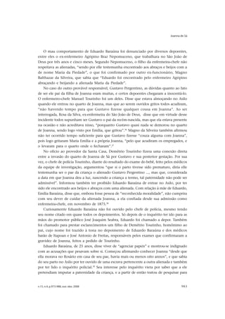 Joanna de Sá




    O mau comportamento de Eduardo Baraúna foi denunciado por diversos depoentes,
entre eles o ex-enfermeiro Agripino Braz Nepomuceno, que trabalhara no São João de
Deus por três anos e cinco meses. Segundo Nepomuceno, o filho da enfermeira-chefe não
respeitava as alienadas, “sendo por elle testemunha encontrado aos abraços e beijos com a
de nome Maria da Piedade”, o que foi confirmado por outro ex-funcionário, Magno
Balthazar da Silveira, que sabia que “Eduardo foi encontrado pelo enfermeiro Agripino
abraçando e beijando a alienada Maria da Piedade”.
    No caso do outro provável responsável, Gustavo Pergentino, as dúvidas quanto ao fato
de ser ele pai da filha de Joanna eram muitas, e certos depoentes chegaram a inocentá-lo.
O enfermeiro-chefe Manuel Tourinho foi um deles. Disse que estava almoçando no Asilo
quando ele entrou no quarto de Joanna, mas que ao serem ouvidos gritos todos acudiram,
“não havendo tempo para que Gustavo fizesse qualquer cousa em Joanna”. Ao ser
interrogada, Rosa da Silva, ex-enfermeira do São João de Deus, disse que em virtude desse
incidente todos supunham ser Gustavo o pai da recém-nascida, mas que ela estava presente
na ocasião e não acreditava nisso, “porquanto Gustavo quasi nada se demorou no quarto
de Joanna, sendo logo visto por Emília, que gritou”.36 Magno da Silveira também afirmou
não ter ocorrido tempo suficiente para que Gustavo fizesse “couza alguma com Joanna”,
pois logo gritaram Maria Emília e a própria Joanna, “pelo que acudiram os empregados, e
o levaram para o quarto onde o fecharam”.37
    No ofício ao provedor da Santa Casa, Demétrio Tourinho fizera uma conexão direta
entre a invasão do quarto de Joanna de Sá por Gustavo e sua posterior gestação. Por sua
vez, o chefe de polícia Tourinho, diante do resultado do exame do bebê, feito pelos médicos
da equipe de investigação, argumentou “que si o parto tivesse sido prematuro, diria elle
testemunha ser o pae da criança o alienado Gustavo Pergentino ..., mas que, considerada
a data em que Joanna deu a luz, nascendo a criança a termo, tal paternidade não pode ser
admissível”. Informou também ter proibido Eduardo Baraúna de entrar no Asilo, por ter
sido ele encontrado aos beijos e abraços com uma alienada. Com relação à mãe de Eduardo,
Emília Baraúna, disse que, embora fosse pessoa de “reconhecida moralidade”, não cumprira
com seu dever de cuidar da alienada Joanna, a ela confiada desde sua admissão como
enfermeira-chefe, em novembro de 1875.38
    Curiosamente Eduardo Baraúna não foi ouvido pelo chefe de polícia, mesmo tendo
seu nome citado em quase todos os depoimentos. Só depois de o inquérito ter ido para as
mãos do promotor público José Joaquim Seabra, Eduardo foi chamado a depor. Também
foi chamado para prestar esclarecimentos um filho de Demétrio Tourinho, homônimo ao
pai, cujo nome foi trazido à tona no depoimento de Eduardo Baraúna e dos médicos
barão de Itapoan e José Antonio de Freitas, responsáveis pelos exames que confirmaram a
gravidez de Joanna, feitos a pedido de Tourinho.
    Eduardo Baraúna, de 25 anos, disse viver de “agenciar papeis” e mostrou-se indignado
com as acusações que pesavam sobre si. Começou afirmando conhecer Joanna “desde que
ella morava no Rosário em casa de seu pae, havia mais ou menos oito annos”, e que sabia
do seu parto no Asilo por ter ouvido de uma escrava pertencente a outra alienada e também
por ter lido o inquérito policial.39 Seu interesse pelo inquérito viera por saber que a ele
pretendiam imputar a paternidade da criança, e a partir de então tratou de pesquisar para


v.15, n.4, p.973-988, out.-dez. 2008                                                   983
 