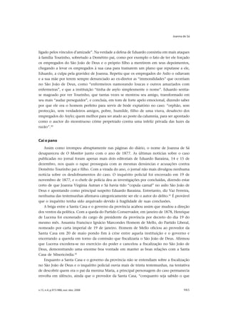 Joanna de Sá




ligado pelos vínculos d’amizade”. Na verdade a defesa de Eduardo consistiu em mais ataques
à família Tourinho, sobretudo a Demétrio pai, como por exemplo o fato de ter ele forçado
os empregados do São João de Deus e o próprio filho a mentirem em seus depoimentos,
chegando a levar os empregados à sua casa para tramarem um plano que reputasse a ele,
Eduardo, a culpa pela gravidez de Joanna. Repetiu que os empregados do Asilo o odiavam
e a sua mãe por terem sempre denunciado ao ex-diretor as “immoralidades” que ocorriam
no São João de Deus, como “enfermeiros namorando loucas e outros amaziados com
enfermeiras”, e que a instituição “tinha de asylo simplesmente o nome”. Eduardo sentia-
se magoado por ver Tourinho, que tantas vezes se mostrou seu amigo, transformado em
seu mais “audaz perseguidor”, e concluía, em tom de forte apelo emocional, dizendo saber
por que ele era o homem perfeito para servir de bode expiatório no caso: “orphão, sem
protecção, sem verdadeiros amigos, pobre, humilde, filho de uma viuva, desafecto dos
empregados do Asylo; quem melhor para ser atado ao poste da calumnia, para ser apontado
como o auctor do monstruoso crime perpetrado contra uma infeliz privada das luzes da
razão”.40


Cai o pano
   Assim como irrompeu abruptamente nas páginas do diário, o nome de Joanna de Sá
desapareceu de O Monitor junto com o ano de 1877. As últimas notícias sobre o caso
publicadas no jornal foram apenas mais dois editoriais de Eduardo Baraúna, 14 e 15 de
dezembro, nos quais o rapaz prosseguia com as mesmas denúncias e acusações contra
Demétrio Tourinho pai e filho. Com a virada do ano, o jornal não mais divulgou nenhuma
notícia sobre os desdobramentos do caso. O inquérito policial foi encerrado em 19 de
novembro de 1877, e o chefe de polícia deu as investigações por concluídas, dizendo estar
certo de que Joanna Virgínia Autran e Sá havia tido “copula carnal” no asilo São João de
Deus e apontando como principal suspeito Eduardo Baraúna. Entretanto, diz Vaz Ferreira,
nenhuma das testemunhas afirmava categoricamente ser ele o autor do delito.41 É provável
que o inquérito tenha sido arquivado devido à fragilidade de suas conclusões.
   A briga entre a Santa Casa e o governo da província acabou assim que mudou a direção
dos ventos da política. Com a queda do Partido Conservador, em janeiro de 1878, Henrique
de Lucena foi exonerado do cargo de presidente da província por decreto do dia 19 do
mesmo mês. Assumiu Francisco Ignácio Marcondes Homem de Mello, do Partido Liberal,
nomeado por carta imperial de 19 de janeiro. Homem de Mello oficiou ao provedor da
Santa Casa em 20 de maio pondo fim à crise entre aquela instituição e o governo e
encerrando a querela em torno da comissão que fiscalizaria o São João de Deus. Afirmou
que Lucena excedera-se no exercício do poder e cancelou a fiscalização no São João de
Deus, demonstrando uma enorme boa vontade em manter as boas relações com a Santa
Casa de Misericórdia.42
   Enquanto a Santa Casa e o governo da província não se entendiam sobre a fiscalização
no São João de Deus e o inquérito policial ouvia mais de trinta testemunhas, na tentativa
de descobrir quem era o pai da menina Maria, a principal personagem do caso permanecia
envolta em silêncio, ainda que o provedor da Santa Casa, “conquanto seja sabido o que


v.15, n.4, p.973-988, out.-dez. 2008                                                   985
 