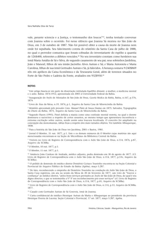 Vera Nathália Silva de Tarso




vale, perante sciencia e a Justiça, o testemunho dos loucos”43, tenha tentado conversar
com Joanna sobre o ocorrido. Foi nesse silêncio que Joanna Sá morreu no São João de
Deus, em 3 de outubro de 1887. Não foi possível obter a causa da morte de Joanna nem
onde foi sepultada. Seu falecimento consta do relatório da Santa Casa de julho de 1888,
no qual o provedor comunica que foram cobradas do inventariante do espólio a quantia
de 126$400, referentes a débitos vencidos.44 No seu inventário constam como herdeiros sua
irmã Maria Amália de Sá e Silva, do segundo casamento de seu pai; seus sobrinhos Jardelina,
João e Manoel, filhos de seu irmão Jacintho Alves Autran e Sá; e Maria Antonieta e Maria
Carolina, filhas de sua irmã Gertrudes Autran e Sá, já falecidos. A herança somava 9:240$869
réis em apólices da Caixa Econômica e da Tesouraria Geral, além de terrenos situados no
Forte de São Pedro e Ladeira da Fonte, avaliados em 932$950.45


NOTAS
*
  Este artigo baseia-se em parte da dissertação intitulada Equilíbro distante: a mulher, a medicina mental
e o asilo. Bahia: 1874-1912, apresentada em 2005 à Universidade Federal da Bahia.
1
 Inauguração do Asylo de Alienados de São João de Deus, Gazeta Medica da Bahia, Bahia, n.167, p.376,
1874.
2
     Livro de Atas da Mesa, n.19, 1874, p.1, Arquivo da Santa Casa de Misericórdia da Bahia.
3
 Relatório apresentado pelo provedor Cons. Manuel Pinto de Souza Dantas em 1875, Salvador, Typographia
do Diario da Bahia, 1875, Arquivo da Santa Casa de Misericórdia da Bahia.
4
  Segundo Harris (1993), Pinel definia a mania como uma confusão mental restrita, na qual o doente
dominava o raciocínio a respeito de certos assuntos, ao mesmo tempo que apresentava incoerência e
extrema excitação sobre outros, sendo assim uma loucura localizada. O conceito foi ampliado na
concepção das monomanias, idéias fixas a respeito dos mais variados objetos. Ver também Albuquerque,
1858.
5
     Para a história do São João de Deus ver Jacobina, 2001 e Bastos, 1985.
6
 Jornal O Monitor, 31 out. 1877, p.1. Este e os demais números de O Monitor cujas matérias são aqui
mencionadas encontram-se na Seção de Microfilmes da Biblioteca Central da Bahia.
7
  Visíveis no Livro de Registro de Correspondência com o Asilo São João de Deus, n.114, 1876, p.87,
Arquivo da SCMBa.
8
    O Monitor, 10 out. 1877, p.1.
9
    O Monitor, 11 out. 1877, p.1.
10
  Amâncio João Cardoso de Andrade, médico adjunto, pediu demissão em 30 de agosto de 1877. (Cf.
Livro de Registro de Correspondência com o Asilo São João de Deus, n.114, 1877, p.53v, Arquivo da
SCMBa).
11
  O pedido de demissão do médico diretor Demétrio Cyriaco Tourinho encontra-se na Seção Colonial e
Provincial do Arquivo Público do Estado da Bahia (Apeba), maço 5.287.
12
  De fato, reconhecendo o empenho de Demétrio Tourinho na condução do Asilo São João de Deus, a
Santa Casa registrou, em ata na sessão da Mesa de 20 de fevereiro de 1877, um voto de “louvor e
confiança” ao médico diretor, “pelos bons serviços prestados ao Asylo de São João de Deus, do qual é seu
digno director, e que se testemunhe a Vª Sª seu reconhecimento por esses serviços” (cf. Livro de Registro
de Correspondência com o Asilo São João de Deus, n.114, 1877, p.45, Arquivo da SCMBa).
13
  Livro de Registro de Correspondência com o Asilo São João de Deus, n.114, p.53, Arquivo da SCMBa.
1877.
14
     Casado com Gertrudes Autran de Sá Gouveia, irmã de Joanna.
15
  Carta confidencial do médico Henrique Autran da Matta e Albuquerque ao presidente da província
Henrique Pereira de Lucena. Seção Colonial e Provincial, 17 set. 1877, maço 5.287, Apeba.



986                                                          História, Ciências, Saúde – Manguinhos, Rio de Janeiro
 