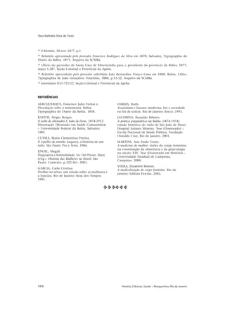 Vera Nathália Silva de Tarso



41
     O Monitor, 30 nov. 1877, p.1.
42
  Relatório apresentado pelo provedor Francisco Rodrigues da Silva em 1878, Salvador, Typographia do
Diario da Bahia, 1875, Arquivo da SCMBa.
43
 Ofício do provedor da Santa Casa de Misericórdia para o presidente da província da Bahia, 1877,
maço 5.287, Seção Colonial e Provincial da Apeba.
44
  Relatório apresentado pelo provedor substituto João Bernardino Franco Lima em 1888, Bahia, Litho-
Typographia de João Gonçalves Tourinho, 1888, p.51-52, Arquivo da SCMBa.
45
     Inventário 03/1725/12, Seção Colonial e Provincial da Apeba.



REFERÊNCIAS

ALBUQUERQUE, Francisco Julio Freitas e.                 HARRIS, Ruth.
Dissertação sobre a monomania. Bahia:                   Assassinato e loucura: medicina, leis e sociedade
Typographia do Diario da Bahia. 1858.                   no fin de sciècle. Rio de Janeiro: Rocco. 1993.
BASTOS, Sérgio Borges.                                  JACOBINA, Ronaldo Ribeiro.
O asilo de alienados S. João de Deus, 1874-1912.        A prática psiquiátrica na Bahia (1874-1974):
Dissertação (Mestrado em Saúde Comunitária)             estudo histórico do Asilo de São João de Deus/
– Universidade Federal da Bahia, Salvador.              Hospital Juliano Moreira. Tese (Doutorado) –
1985.                                                   Escola Nacional de Saúde Pública, Fundação
                                                        Oswaldo Cruz, Rio de Janeiro. 2001.
CUNHA, Maria Clementina Pereira.
O espelho do mundo: Juquery, a história de um           MARTINS, Ana Paula Vosne.
asilo. São Paulo: Paz e Terra. 1986.                    A medicina da mulher: visões do corpo feminino
                                                        na constituição da obstetrícia e da ginecologia
ENGEL, Magali.
                                                        no século XIX. Tese (Doutorado em História) –
Psiquiatria e feminilidade. In: Del Priore, Mary
                                                        Universidade Estadual de Campinas,
(Org.). História das Mulheres no Brasil. São
                                                        Campinas. 2000.
Paulo: Contexto. p.322-361. 2001.
                                                        VIEIRA, Elisabeth Meloni.
GARCIA, Carla Cristina.
                                                        A medicalização do corpo feminino. Rio de
Ovelhas na névoa: um estudo sobre as mulheres e
                                                        Janeiro: Editora Fiocruz. 2002.
a loucura. Rio de Janeiro: Rosa dos Tempos.
1995.

                                              uuuUUU




988                                                        História, Ciências, Saúde – Manguinhos, Rio de Janeiro
 
