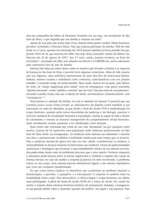 Joanna de Sá




dias em companhia dos filhos de Demétrio Tourinho em sua roça, nas imediações do São
João de Deus, o que impedia que sua família a visitasse no asilo?
    Apesar de seus pais não serem mais vivos, Joanna tinha quatro irmãos: Maria Francisca,
Jacintho, Gertrudes e Francisca Maria. Não que Joanna precisasse da família. Órfã de mãe
desde os 11 anos, quando foi internada em 1874 Joanna também já havia perdido seu pai,
Jacinto Alves de Sá, que morrera em 1864. Sua mãe, dona Gertrudes Autran da Matta e Sá,
falecera em 24 de agosto de 1857. Aos 11 anos, então, Joanna recebera, ao final do
inventário,17 encerrado em 1863, um sobrado nas Mercês e 6:338$900 reis, meios suficientes
para sustentá-la fora do seio da família.
    Embora não haja um relato direto sobre os motivos que levaram a família a se esquecer
de Joanna no São João de Deus, é possível tecer algumas conjecturas. Além de órfã, Joanna
não era, digamos, uma autêntica representante da mais fina flor da aristocracia baiana.
Solteira, morava sozinha e trabalhava como costureira, sustentando-se com seu próprio
trabalho e morando longe da tutela familiar. Mais ainda: Joanna foi acusada, pelo diretor
do Asilo, de “andar vagabunda pela cidade” atrás de estrangeiros, com quem mantinha
“paixões amorosas”, sendo “publico e notorio” que ela vivia “fora das vistas de seos parentes”,
morando sozinha numa casa sua à ladeira do Sodré, envolvendo-se romanticamente com
“estrangeiros”.18
    Teria Joanna se afastado da família, ou esta se afastado de Joanna? É possível que sua
conduta pouco usual tenha levado ao afastamento da família como também à sua
internação no asilo de alienados, já que desde o final do século XVII a medicalização do
corpo feminino, apoiada pelas novas descobertas da medicina e da biologia, associou o
exercício saudável da sexualidade feminina à reprodução, restrita ao papel de mãe e dentro
do casamento, e mesmo as menores transgressões do comportamento sexual feminino,
antes moralmente aceitas, passaram a ser classificadas como doenças.
    Quer tenha sido internada por conta de sua vida ‘desregrada’ ou por qualquer outro
motivo, Joanna de Sá representa uma população asilar feminina predominante no São
João de Deus desde sua inauguração. As mulheres eram maioria nas admissões e minoria
nas altas, e permaneciam recolhidas à instituição médica por mais tempo que os homens.
Para a medicina mental da época isso não era raro, afinal, consideravam os médicos, a
vulnerabilidade às doenças mentais era bem maior nas mulheres. Donas de particularidades
anatômicas e fisiológicas que levariam a uma instabilidade crônica de seu sistema nervoso,
elas padeceriam muito mais de problemas nervosos que o sexo oposto. Portanto enquanto
o alienismo ainda tateava entre as teorias organicistas e vitalistas a respeito das causas da
doença mental, no caso da mulher a resposta já parecia ter sido encontrada: o problema
estava no seu corpo, num sistema nervoso diretamente ligado a um sistema reprodutivo
que vivia em constante transformação.
    De que outra forma explicar os distúrbios que acometiam as mulheres durante a
menstruação, a gravidez, o puerpério e a menopausa? A resposta só poderia estar na
instabilidade desse corpo. Para desvendá-lo, a ciência elegeu o corpo feminino seu objeto
mais privilegiado. A partir de finais do século XVIII até o início do século XX, muito foi
escrito a respeito dessa natureza feminina instável, em permanente mutação, e inaugurou-
se um grande debate sobre a chamada ‘questão da mulher’, seu papel e sua natureza. Para


v.15, n.4, p.973-988, out.-dez. 2008                                                       977
 