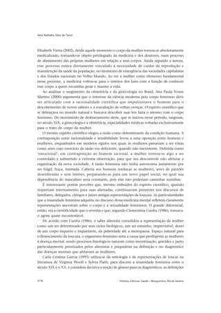 Vera Nathália Silva de Tarso




Elisabeth Vieira (2002), desde aquele momento o corpo da mulher tornou-se absolutamente
medicalizado, tornando-se objeto privilegiado da medicina e dos doutores, num processo
de afastamento das próprias mulheres em relação a seus corpos. Ainda segundo a autora,
esse processo estava diretamente vinculado à necessidade de cuidar da reprodução e
manutenção da saúde da população, no momento de emergência das sociedades capitalistas
e dos Estados nacionais no Velho Mundo. Ao ver a mulher como elemento fundamental
nesse processo, a medicina voltou-se para o interior dos lares com a função de conhecer
esse corpo a quem incumbia gerar e manter a vida.
    Ao analisar o surgimento da obstetrícia e da ginecologia no Brasil, Ana Paula Vosne
Martins (2000) argumenta que o interesse da ciência moderna pelo corpo feminino deve
ser articulado com a racionalidade científica que impulsionava o homem para o
descobrimento de novos saberes e a reavaliação de velhas crenças. O espírito científico que
se debruçava no mundo natural e buscava descobrir suas leis fazia o mesmo com o corpo
feminino. Do movimento de desbravamento deste, que se iniciou nesse período, surgiram,
no século XIX, a ginecologia e a obstetrícia, especialidades médicas voltadas exclusivamente
para o trato do corpo da mulher.
    O mesmo espírito científico elegeu a razão como determinante da condição humana. A
contraposição entre racionalidade e sensibilidade levou a uma oposição entre homens e
mulheres, enquadrados em modelos rígidos nos quais as mulheres passavam a ser vistas
como seres cujo exercício da razão era deficiente, quando não inexistente. Definida como
‘emocional’, em contraposição ao homem racional, a mulher tornou-se algo a ser
controlado e submetido a extrema observação, para que seu descontrole não afetasse a
organização da nova sociedade. A razão feminina não tinha autonomia justamente por
ser frágil, fraca, limitada. Caberia aos homens reeducar as mulheres, seres de paixões
desenfreadas e sem limites, preparando-as para um novo papel social, no qual sua
dependência do masculino seria constante, pois elas não poderiam caminhar sozinhas.
    É interessante porém perceber que, mesmo imbuídos do espírito científico, quando
requeriam internamento para suas alienadas, continuavam presentes nos discursos de
familiares, delegados, clérigos e juízes antigas representações da loucura. As particularidades
que a insanidade feminina adquiriu no discurso dessa medicina mental refletem claramente
representações ancestrais sobre o corpo e a sexualidade femininos. O grande diferencial,
então, era a cientificidade que o revestia e que, segundo Clementina Cunha (1986), tornava-
o agora quase incontestável.
    De acordo com Cunha (1986), o saber alienista consolidou a representação da mulher
como um ser determinado por seus ciclos biológicos, um ser estranho, imprevisível, dono
de um corpo inquieto e inquietante, da puberdade até a menopausa. Espaço natural para
o florescimento da loucura, o organismo feminino seria a causa que predisporia as mulheres
à doença mental, sendo processos fisiológicos naturais como menstruação, gravidez e parto
particularmente priorizados pelos alienistas e psiquiatras na definição e no diagnóstico
das doenças mentais que afetavam as mulheres.
    Carla Cristina Garcia (1995) utiliza-se da mitologia e de representações de loucas na
literatura de Virginia Woolf e Sylvia Plath, para discutir a insanidade feminina entre o
século XIX e o XX, e considera decisiva a noção de gênero para os diagnósticos, as definições


978                                                  História, Ciências, Saúde – Manguinhos, Rio de Janeiro
 
