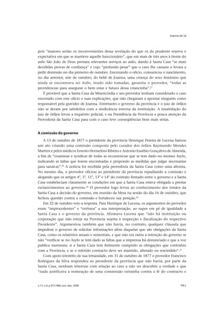 Joanna de Sá




pois “maiores serião os inconvenientes dessa revelação do que os da prudente reserva e
expectativa em que se manteve aquelle funccionário”, que em mais de três anos à frente do
asilo São João de Deus prestara relevantes serviços ao asilo, dando à Santa Casa “as mais
decididas provas de confiança” e cujo “profundo pesar” que o caso lhe causara o levara a
pedir demissão no dia primeiro de outubro. Encerrando o ofício, comunicou o nascimento,
no dia anterior, sete de outubro, do bebê de Joanna, uma criança do sexo feminino que
ainda se encontrava no Asilo, tendo sido tomadas, garantia o provedor, “todas as
providencias para assegurar o bem estar e futuro dessa criancinha”.27
    É provável que a Santa Casa da Misericórdia e seu provedor tenham considerado o caso
encerrado com esse ofício e suas explicações, que não chegaram a apontar ninguém como
responsável pela gravidez de Joanna. Entretanto o governo da província e o juiz de órfãos
não se deram por satisfeitos com a sindicância interna da instituição. A insatisfação do
juiz de órfãos levou a inquérito policial, e na Presidência da Província a pouca atenção da
Provedoria da Santa Casa para com o caso teve conseqüências bem mais sérias.


A comissão do governo
    A 13 de outubro de 1877 o presidente da província Henrique Pereira de Lucena baixou
um ato criando uma comissão composta pelo curador dos órfãos Raymundo Mendes
Martins e pelos médicos Ernesto Hermelino Ribeiro e Antonio Eusébio Gonçalves de Almeida,
a fim de “examinar e syndicar de todas as occurrencias que se tem dado no mesmo Asylo,
indicando as faltas que forem encontradas e propondo as medidas que julgar necessarias
para sanal-as”.28 A notícia foi recebida pela provedoria da Santa Casa como uma afronta.
No mesmo dia, o provedor oficiou ao presidente da província repudiando a comissão e
alegando que os artigos 4°, 5°, 11°, 13° e 14° do contrato firmado entre o governo e a Santa
Casa estabeleciam claramente as condições em que a Santa Casa estava obrigada a prestar
esclarecimentos ao governo.29 O provedor logo levou ao conhecimento dos irmãos da
Santa Casa a decisão do governo, em reunião da Mesa na sessão do dia 16 de outubro, que
fechou questão contra a comissão e fortaleceu sua posição.30
    Em 22 de outubro veio a resposta. Para Henrique de Lucena, os argumentos do provedor
eram “improcedentes” e “errônea” a sua interpretação, ao supor em pé de igualdade a
Santa Casa e o governo da província. Afirmava Lucena que “não há instituição ou
corporação que não esteja na Província sujeita á inspecção e fiscalização do respectivo
Presidente”. Argumentou também que não havia, no contrato, qualquer cláusula que
impedisse o governo de solicitar informações além daquelas que são obrigações da Santa
Casa, como os relatórios anuais e semestrais, e que não era outra a intenção do governo se
não “verificar se no Asylo se tem dado as faltas que a imprensa há denunciado e que a voz
publica murmura; si a Santa Caza tem fielmente cumprido as obrigações que contrahio
com a Província, e se o referido contracto deve ser mantido, alterado ou rescindido”.31
    Com apoio irrestrito de sua irmandade, em 31 de outubro de 1877 o provedor Francisco
Rodrigues da Silva respondeu ao presidente da província que não havia, por parte da
Santa Casa, nenhum interesse com relação ao caso a não ser descobrir a verdade e que
“nada justificava a nomeação de uma commissão extranha contra a fé do contracto e


v.15, n.4, p.973-988, out.-dez. 2008                                                    981
 