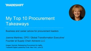 My Top 10 Procurement
Takeaways
Business and career advice for procurement leaders
Joanna Martinez, CPO / Global Transformation Executive/
Founder at Supply Chain Advisors LLC
Images: Keynote: Redesigning Procurement for Agility,
Tradeshift Digital Leadership Circle, New York, June 22
 