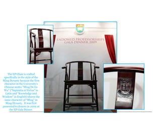 Endowed Professorships (EP)
    Commemorative Chair




    The EP Chair is crafted
 specifically in the style of the
Ming Dynasty because the first
 character in the University’s
 Chinese motto "Ming De Ge
 Wu" ("Sapientia et Virtus" in
  Latin and "Knowledge and
Wisdom" in English) shares the
 same character of “Ming” in
  Ming Dynasty. It was first
presented to donors in 2009 at
     the EP Gala Dinner.
 