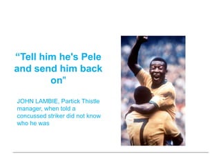 Self-belief is magic!


“Tell him he's Pele
and send him back
        on"

JOHN LAMBIE, Partick Thistle
manager, when told a
concussed striker did not know
who he was
 