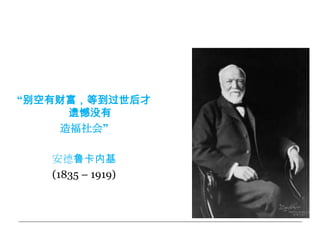 慈善活动之父



“别空有财富，等到过世后才
     遗憾没有
    造福社会”

   安德鲁卡内基
   (1835 – 1919)
 
