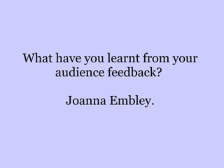What have you learnt from your audience feedback?  Joanna Embley. 
