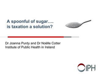 A spoonful of sugar….
is taxation a solution?
Dr Joanna Purdy and Dr Noëlle Cotter
Institute of Public Health in Ireland
 