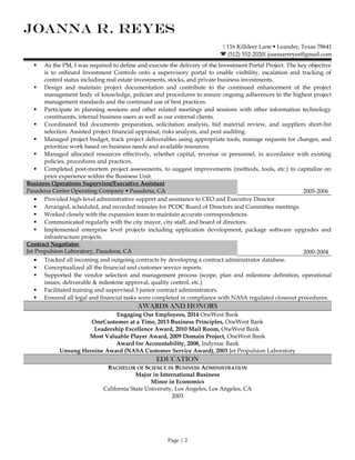 JOANNA R. REYES
 116 Killdeer Lane  Leander, Texas 78641
 (512) 552-2020 joannarreyes@gmail.com
 As the PM, I was required to define and execute the delivery of the Investment Portal Project. The key objective
is to onboard Investment Controls onto a supervisory portal to enable visibility, escalation and tracking of
control status including real estate investments, stocks, and private business investments.
 Design and maintain project documentation and contribute to the continued enhancement of the project
management body of knowledge, policies and procedures to ensure ongoing adherences to the highest project
management standards and the continued use of best practices.
 Participate in planning sessions and other related meetings and sessions with other information technology
constituents, internal business users as well as our external clients.
 Coordinated bid documents preparation, solicitation analysis, bid material review, and suppliers short-list
selection. Assisted project financial appraisal, risks analysis, and post auditing.
 Managed project budget, track project deliverables using appropriate tools, manage requests for changes, and
prioritize work based on business needs and available resources.
 Managed allocated resources effectively, whether capital, revenue or personnel, in accordance with existing
policies, procedures and practices.
 Completed post-mortem project assessments, to suggest improvements (methods, tools, etc.) to capitalize on
prior experience within the Business Unit.
Business Operations Supervisor/Executive Assistant
Pasadena Center Operating Company  Pasadena, CA 2005-2006
• Provided high-level administrative support and assistance to CEO and Executive Director.
 Arranged, scheduled, and recorded minutes for PCOC Board of Directors and Committee meetings.
 Worked closely with the expansion team to maintain accurate correspondences.
 Communicated regularly with the city mayor, city staff, and board of directors.
 Implemented enterprise level projects including application development, package software upgrades and
infrastructure projects.
Contract Negotiator
Jet Propulsion Laboratory, Pasadena, CA 2000-2004
• Tracked all incoming and outgoing contracts by developing a contract administrator database.
 Conceptualized all the financial and customer service reports.
 Supported the vendor selection and management process (scope, plan and milestone definition, operational
issues, deliverable & milestone approval, quality control, etc.)
 Facilitated training and supervised 3 junior contract administrators.
 Ensured all legal and financial tasks were completed in compliance with NASA regulated closeout procedures.
AWARDS AND HONORS
Engaging Our Employees, 2014 OneWest Bank
OneCustomer at a Time, 2013 Business Principles, OneWest Bank
Leadership Excellence Award, 2010 Mail Room, OneWest Bank
Most Valuable Player Award, 2009 Domain Project, OneWest Bank
Award for Accountability, 2008, Indymac Bank
Unsung Heroine Award (NASA Customer Service Award), 2003 Jet Propulsion Laboratory
EDUCATION
BACHELOR OF SCIENCE IN BUSINESS ADMINISTRATION
Major in International Business
Minor in Economics
California State University, Los Angeles, Los Angeles, CA
2003
Page | 2
 