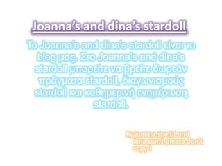 Joanna’s and dina’s stardoll
Το Joanna’s and dina’s stardoll είναι ηο
   blog μας. Σηο Joanna’s and dina’s
  stardoll μπορείηε να βρείηε δωρεάν
   πράγμαηα stardoll, διαγωνιζμούς
  stardoll και καθημερινή ενημέρωζη
                 stardoll.

                       By joanna.star11 and
                         dina.star.1 please don’t
                         copy !
 
