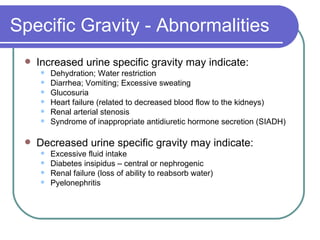 Specific Gravity - Abnormalities Increased urine specific gravity may indicate: Dehydration; Water restriction  Diarrhea; Vomiting; Excessive sweating  Glucosuria Heart failure (related to decreased blood flow to the kidneys)  Renal arterial stenosis  Syndrome of inappropriate antidiuretic hormone secretion (SIADH) Decreased urine specific gravity may indicate:  Excessive fluid intake  Diabetes insipidus – central or nephrogenic  Renal failure (loss of ability to reabsorb water)  Pyelonephritis  