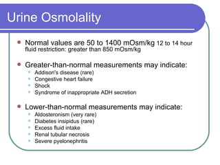 Urine Osmolality Normal values are 50 to 1400 mOsm/kg  12 to 14 hour fluid restriction: greater than 850 mOsm/kg  Greater-than-normal measurements may indicate: Addison's disease (rare)  Congestive heart failure Shock Syndrome of inappropriate ADH secretion  Lower-than-normal measurements may indicate:  Aldosteronism (very rare)  Diabetes insipidus (rare)  Excess fluid intake  Renal tubular necrosis Severe pyelonephritis 