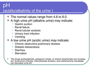 pH  (acidity/alkalinity of the urine ) The normal values range from 4.6 to 8.0.  A high urine pH (alkaline urine) may indicate: Gastric suction Renal failure Renal tubular acidosis Urinary tract infection Vomiting A low urine pH (acidic urine) may indicate:  Chronic obstructive pulmonary disease  Diabetic ketoacidosis Diarrhea Starvation  The drugs acetazolamide, potassium citrate, or sodium bicarbonate can increase pH; Ammonium chloride, chlorothiazide diuretics, and methenamine mandelate can decrease urine pH 