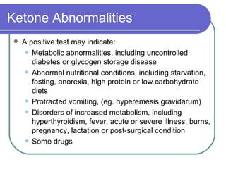 Ketone Abnormalities A positive test may indicate: Metabolic abnormalities, including uncontrolled diabetes or glycogen storage disease  Abnormal nutritional conditions, including starvation, fasting, anorexia, high protein or low carbohydrate diets  Protracted vomiting, (eg. hyperemesis gravidarum)  Disorders of increased metabolism, including hyperthyroidism, fever, acute or severe illness, burns, pregnancy, lactation or post-surgical condition  Some drugs 