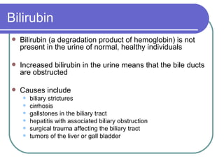 Bilirubin Bilirubin (a degradation product of hemoglobin) is not present in the urine of normal, healthy individuals  Increased bilirubin in the urine means that the bile ducts are obstructed Causes include biliary strictures cirrhosis gallstones in the biliary tract hepatitis with associated biliary obstruction surgical trauma affecting the biliary tract  tumors of the liver or gall bladder  