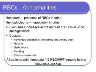 RBCs - Abnormalities Hematuria – presence of RBCs in urine Hemoglobinuria – hemoglobin in urine Even small increases in the amount of RBCs in urine are significant.  Causes: Numerous diseases of the kidney and urinary tract  Trauma  Medications Smoking Strenuous exercise All patients with hematuria (>5 RBC/HPF) require further diagnostic workup 