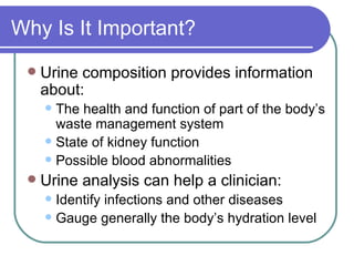 Why Is It Important? Urine composition provides information about:  The health and function of part of the body’s waste management system  State of kidney function Possible blood abnormalities Urine analysis can help a clinician: Identify infections and other diseases  Gauge generally the body’s hydration level 