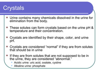 Crystals Urine contains many chemicals dissolved in the urine for elimination from the body.  These solutes can form crystals based on the urine pH & temperature and their concentration. Crystals are identified by their shape, color, and urine pH.  Crystals are considered “normal” if they are from solutes that should be in urine If they are from solutes that are not supposed to be in the urine, they are considered “abnormal.”  Acidic urine: uric acid, oxalate, cystine Alkaline urine: phosphate 