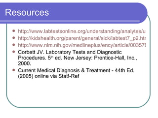 Resources http://www.labtestsonline.org/understanding/analytes/urinalysis/sample.html http://kidshealth.org/parent/general/sick/labtest7_p2.html http://www.nlm.nih.gov/medlineplus/ency/article/003579.htm Corbett JV. Laboratory Tests and Diagnostic Procedures. 5 th  ed. New Jersey: Prentice-Hall, Inc., 2000. Current Medical Diagnosis & Treatment - 44th Ed. (2005) online via Stat!-Ref 