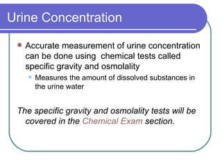 Urine Concentration Accurate measurement of urine concentration can be done using  chemical tests called specific gravity and osmolality Measures the amount of dissolved substances in the urine water  The specific gravity and osmolality tests will be covered in the  Chemical Exam  section. 