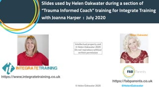Slides used by Helen Oakwater during a section of
“Trauma Informed Coach” training for Integrate Training
with Joanna Harper : July 2020
https://www.integratetraining.co.uk
https://fabparents.co.uk
Joanna Harper
Helen Oakwater
@HelenOakwater
Intellectual property and
© Helen Oakwater 2020
Do not reproduce without
written permission
© Helen Oakwater 2020
 