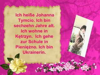 Ich heiße Johanna
   Tymcio. Ich bin
sechzehn Jahre alt.
    Ich wohne in
 Kętrzyn. Ich gehe
    zur Schule in
 Pieniężno. Ich bin
     Ukrainerin.
 