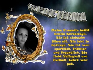 Meine Freundin heißt
  Emilia Strzelczyk.
   Sie ist siebzehn
jähre alt. Sie lebt in
Kętrzyn. Sie ist sehr
  sportlich, fröhlich
 und freundlich. Sie
 liebt Volleyball und
 Fußball. Lehrt sehr
         gut.
 