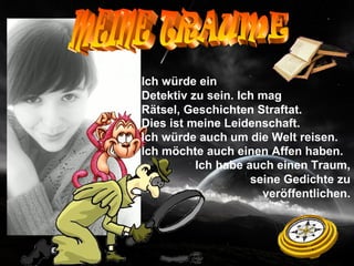 Ich würde ein
Detektiv zu sein. Ich mag
Rätsel, Geschichten Straftat.
Dies ist meine Leidenschaft.
Ich würde auch um die Welt reisen.
Ich möchte auch einen Affen haben.
          Ich habe auch einen Traum,
                    seine Gedichte zu
                      veröffentlichen.
 