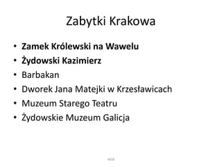 Zabytki Krakowa 
• Zamek Królewski na Wawelu 
• Żydowski Kazimierz 
• Barbakan 
• Dworek Jana Matejki w Krzesławicach 
• Muzeum Starego Teatru 
• Żydowskie Muzeum Galicja 
WSB 
 