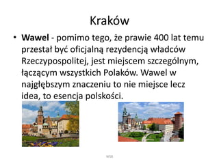 Kraków 
• Wawel - pomimo tego, że prawie 400 lat temu 
przestał być oficjalną rezydencją władców 
Rzeczypospolitej, jest miejscem szczególnym, 
łączącym wszystkich Polaków. Wawel w 
najgłębszym znaczeniu to nie miejsce lecz 
idea, to esencja polskości. 
WSB 
 