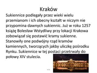 Kraków 
Sukiennice podlegały przez wieki wielu 
przemianom i ich obecny kształt w niczym nie 
przypomina dawnych sukiennic. Już w roku 1257 
książę Bolesław Wstydliwy przy lokacji Krakowa 
zobowiązał się postawić kramy sukienne. 
Stanowiły one podwójny rząd kramów 
kamiennych, tworzących jakby uliczkę pośrodku 
Rynku. Sukiennice w tej postaci przetrwały do 
połowy XIV stulecia. 
WSB 
 