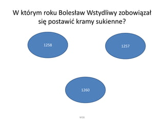 W którym roku Bolesław Wstydliwy zobowiązał 
się postawić kramy sukienne? 
WSB 
1258 
1260 
1257 
 