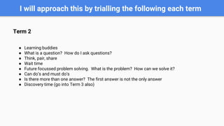 I will approach this by trialling the following each term
Term 2
● Learning buddies
● What is a question? How do I ask questions?
● Think, pair, share
● Wait time
● Future focussed problem solving. What is the problem? How can we solve it?
● Can do’s and must do’s
● Is there more than one answer? The first answer is not the only answer
● Discovery time (go into Term 3 also)
 