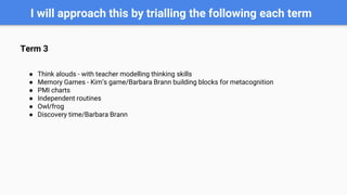 I will approach this by trialling the following each term
Term 3
● Think alouds - with teacher modelling thinking skills
● Memory Games - Kim’s game/Barbara Brann building blocks for metacognition
● PMI charts
● Independent routines
● Owl/frog
● Discovery time/Barbara Brann
 