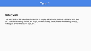 Term 1
Gallery wall:
The back wall of the classroom is devoted to display each child’s personal choice of work and
art. They added family photos, art, maps, feathers, rosary beads, tickets from family outings,
catalogue flyers of favourite toys, etc.
 