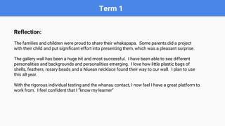 Term 1
Reflection:
The families and children were proud to share their whakapapa. Some parents did a project
with their child and put significant effort into presenting them, which was a pleasant surprise.
The gallery wall has been a huge hit and most successful. I have been able to see different
personalities and backgrounds and personalities emerging. I love how little plastic bags of
shells, feathers, rosary beads and a Niuean necklace found their way to our wall. I plan to use
this all year.
With the rigorous individual testing and the whanau contact, I now feel I have a great platform to
work from. I feel confident that I “know my learner”
 