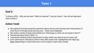 Term 1
Goal 2:
To discus AFOL - Why are we here? What is a learner? How do I learn? How do we help each
other to learn?
Action I took:
● We explored and discussed the questions above drama and role play and I took photos of
what Room 8 thought great learning was. These were displayed
● We made a variety of bugs and worked out “what bugs us when we are trying to learn?”
● We learned about what a WALT is
● I shared the reading rocket (see photo) to show where we need to be at 6 years old
● Each child had an individual rocket in their ABC books with highlighted next steps for
them (depending on where they were on the ready to read colour wheel)
 