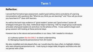 Term 1
Reflection:
I proved that formative type assessment, explicit goal setting rubrics and plenty of Learning
conversations with questions like “What do you think you are learning?” and “How will you know
you have learnt it?” does shift learners.
As well as the hard copy evidence of “good readers” poster and “good writers” poster all
strategies tried gave very clear, methodical steps to learning .I felt my target group could easily
articulate what good readers do and show me the photos of this. It was useful to begin each
group session with looking at these pictorial steps.
However due to the nature and personalities in our class, I felt I needed to introduce:
a) A plenary system like the OWLS to check understanding
b) Managing impulsivity/perseverance from Art Coster
We also modelled and role played often, eg: I would stop the class often, to highlight children
who were showing perseverance etc. I was trying to target Isileli, Kingston and Kaiva who did
not persist with a task.
 