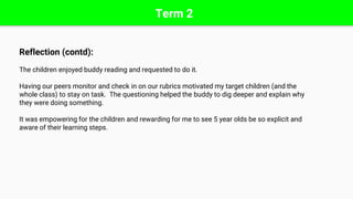 Term 2
Reflection (contd):
The children enjoyed buddy reading and requested to do it.
Having our peers monitor and check in on our rubrics motivated my target children (and the
whole class) to stay on task. The questioning helped the buddy to dig deeper and explain why
they were doing something.
It was empowering for the children and rewarding for me to see 5 year olds be so explicit and
aware of their learning steps.
 