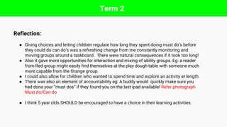 Term 2
Reflection:
● Giving choices and letting children regulate how long they spent doing must do’s before
they could do can do’s was a refreshing change from me constantly monitoring and
moving groups around a taskboard. There were natural consequences if it took too long!
● Also it gave more opportunities for interaction and mixing of ability groups. Eg: a reader
from Red group might easily find themselves at the play dough table with someone much
more capable from the Orange group.
● I could also allow for children who wanted to spend time and explore an activity at length.
● There was also an element of accountability eg: A buddy would quickly make sure you
had done your “must dos” if they found you on the last ipad available! Refer photograph
Must do/Can do
● I think 5 year olds SHOULD be encouraged to have a choice in their learning activities.
 