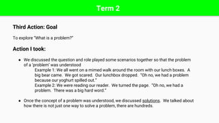 Term 2
Third Action: Goal
To explore “What is a problem?”
Action I took:
● We discussed the question and role played some scenarios together so that the problem
of a ‘problem’ was understood
Example 1: We all went on a mimed walk around the room with our lunch boxes. A
big bear came. We got scared. Our lunchbox dropped. “Oh no, we had a problem
because our yoghurt spilled out.”
Example 2: We were reading our reader. We turned the page. “Oh no, we had a
problem. There was a big hard word.”
● Once the concept of a problem was understood, we discussed solutions. We talked about
how there is not just one way to solve a problem, there are hundreds.
 