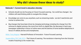 Rationale 1: Current trend in education whereby:
● Schools should now be focusing on Future Focused Learning. Our world has changed. Our
children will need thinking skills to navigate this change.
● Knowledge can come to you anywhere, such as streaming media - we don’t need bricks and
mortar to achieve this.
● Big changes that have been driven by changing technology including the change from film
cameras to digital cameras, the move from dvd’s to digital files, the decrease in hard-copy
newspaper readership in favour of online news and the decline of home landline telephones in
favour of cellular phones and smartphones.
Refer: Tony Wagner - Harvard Professor of Innovation - Future Focused Learning
Sugata Mitra TED Talk 2013 - The Future of Learning. The revolution in learning from the Victorian
model of teaching to the modern day.
Why did I choose these ideas to study?
 