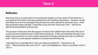 Term 3
Reflection:
Discovery time is a useful option for ensuring the student is at the centre of their learning. It
was good to link it back to the key competencies and Thinking Dispositions. However I would
have liked more time to investigate this and see how other schools do discovery time. I think
that would have been valuable. I would like to buy the book “Discovery Time” - with CD for
$48.00 by Brenda Martin and Gay Hay.
The process of discovery time did support my theory that children learn best when they are in
control and have a high interest in what they are learning. If they are interested, they are more
likely to ask questions, be more creative, persevere for longer and take learning to a different
level. There is a much greater emphasis on student-directed learning.
I also liked how it naturally led to “Have you had any problems?”...“How did you do
that?”...”Where did that idea come from?”...and it consolidated our “What is a problem” work in
Term 2.
 
