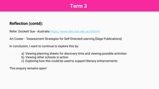 Term 3
Reflection (contd):
Refer: Dockett Sue - Australia https://www.det.nsw.edu.au/inform
Art Coster - “Assessment Strategies for Self-Directed Learning [Sage Publications]
In conclusion, I want to continue to explore this by:
a) Viewing planning sheets for discovery time and viewing possible activities
b) Viewing other schools in action
c) Exploring how this could be used to support literacy enhancements
This enquiry remains open!
 